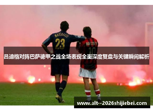 吕迪格对阵巴萨德甲之战全场表现全面深度复盘与关键瞬间解析 吕迪格对阵巴萨德甲之战全场表现全面深度复盘与关键瞬间解析