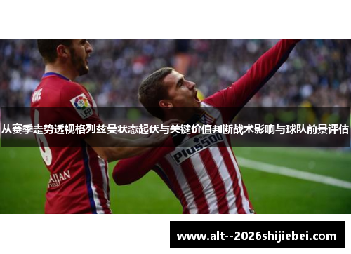 从赛季走势透视格列兹曼状态起伏与关键价值判断战术影响与球队前景评估