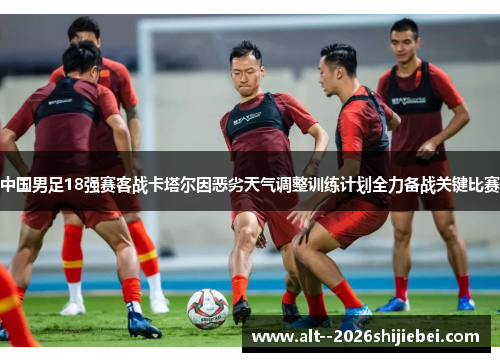 中国男足18强赛客战卡塔尔因恶劣天气调整训练计划全力备战关键比赛