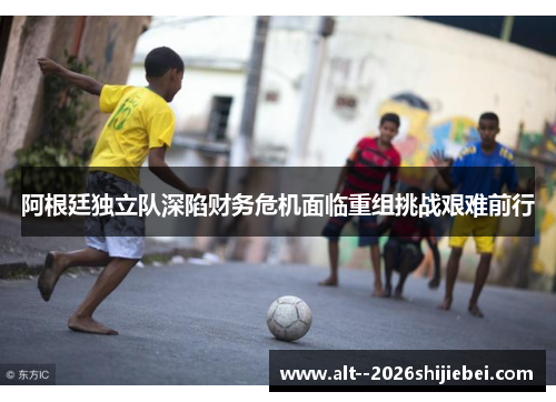 阿根廷独立队深陷财务危机面临重组挑战艰难前行 阿根廷独立队深陷财务危机面临重组挑战艰难前行