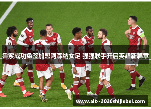 鲁索成功免签加盟阿森纳女足 强强联手开启英超新篇章