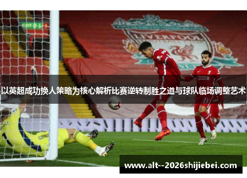 以英超成功换人策略为核心解析比赛逆转制胜之道与球队临场调整艺术 以英超成功换人策略为核心解析比赛逆转制胜之道与球队临场调整艺术