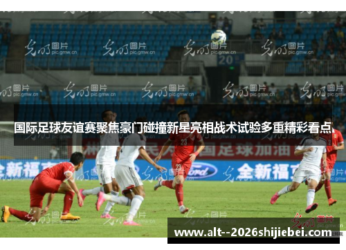 国际足球友谊赛聚焦豪门碰撞新星亮相战术试验多重精彩看点 国际足球友谊赛聚焦豪门碰撞新星亮相战术试验多重精彩看点
