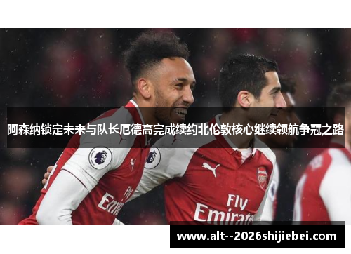阿森纳锁定未来与队长厄德高完成续约北伦敦核心继续领航争冠之路